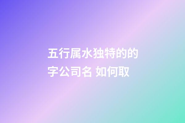 五行属水独特的的字公司名 如何取-第1张-公司起名-玄机派